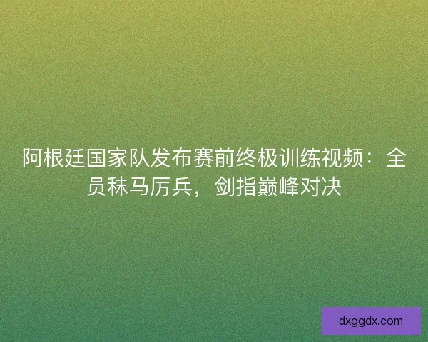 阿根廷国家队发布赛前终极训练视频：全员秣马厉兵，剑指巅峰对决