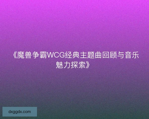 《魔兽争霸WCG经典主题曲回顾与音乐魅力探索》