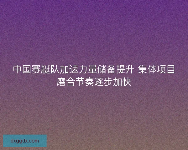 中国赛艇队加速力量储备提升 集体项目磨合节奏逐步加快