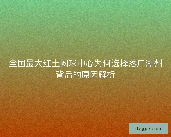 全国最大红土网球中心为何选择落户湖州背后的原因解析