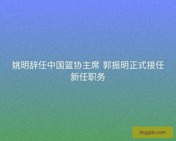 姚明辞任中国篮协主席 郭振明正式接任新任职务