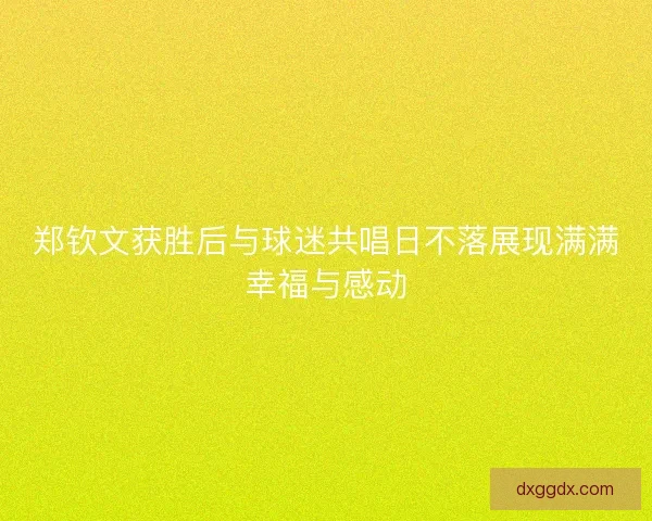 郑钦文获胜后与球迷共唱日不落展现满满幸福与感动