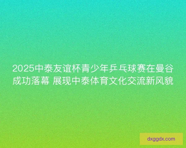 2025中泰友谊杯青少年乒乓球赛在曼谷成功落幕 展现中泰体育文化交流新风貌