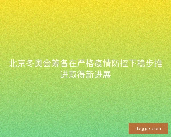 北京冬奥会筹备在严格疫情防控下稳步推进取得新进展