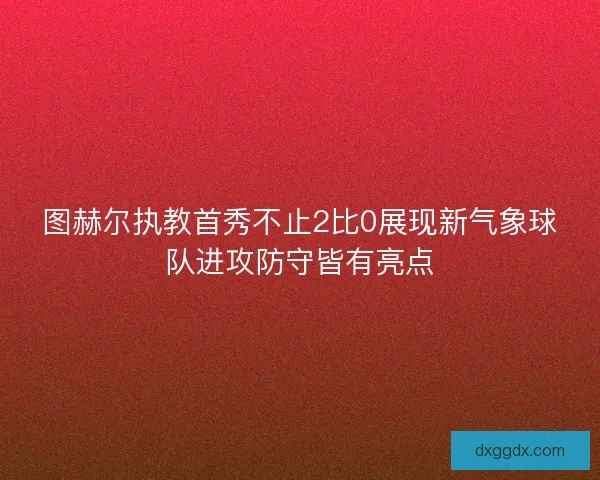 图赫尔执教首秀不止2比0展现新气象球队进攻防守皆有亮点