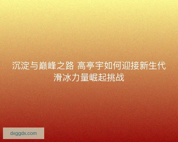 沉淀与巅峰之路 高亭宇如何迎接新生代滑冰力量崛起挑战