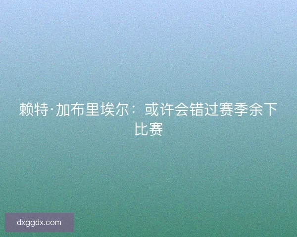 赖特·加布里埃尔：或许会错过赛季余下比赛