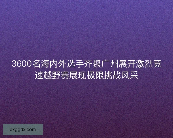 3600名海内外选手齐聚广州展开激烈竞速越野赛展现极限挑战风采