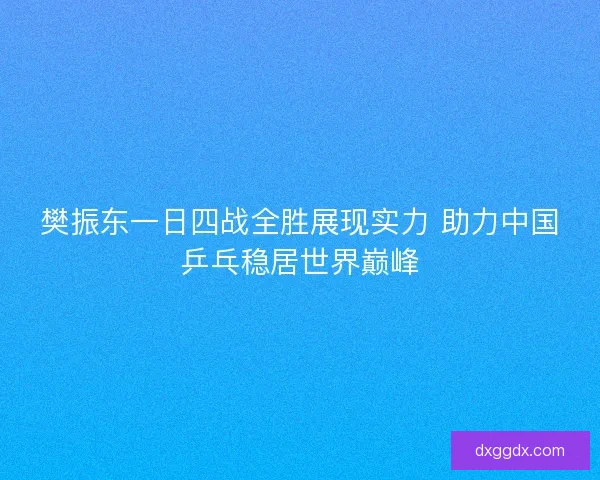 樊振东一日四战全胜展现实力 助力中国乒乓稳居世界巅峰