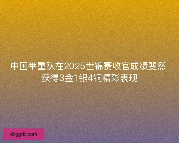 中国举重队在2025世锦赛收官成绩斐然 获得3金1银4铜精彩表现 中国举重队在2025世锦赛收官成绩斐然 获得3金1银4铜精彩表现