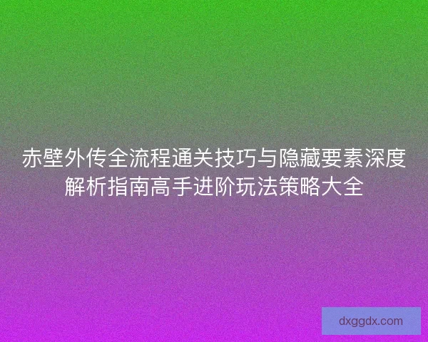 赤壁外传全流程通关技巧与隐藏要素深度解析指南高手进阶玩法策略大全