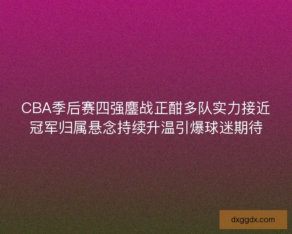 CBA季后赛四强鏖战正酣多队实力接近冠军归属悬念持续升温引爆球迷期待