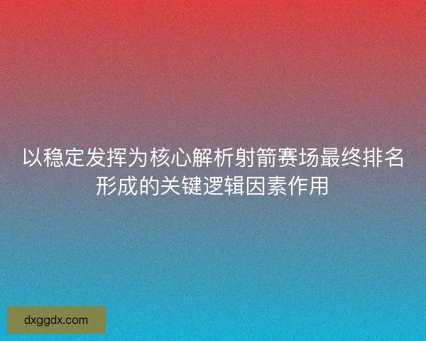 以稳定发挥为核心解析射箭赛场最终排名形成的关键逻辑因素作用