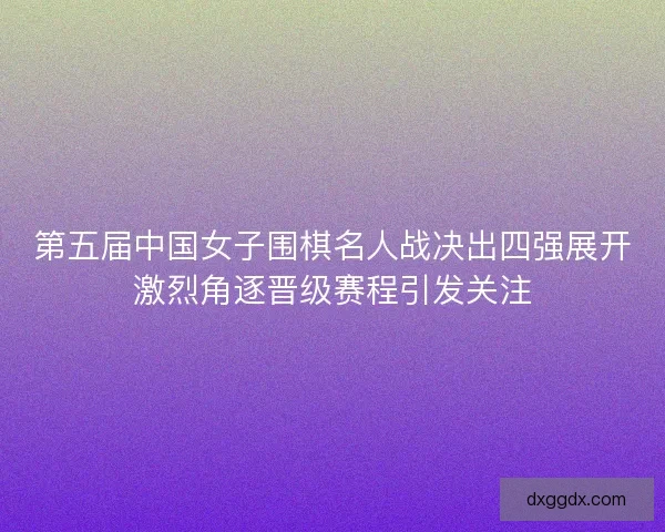第五届中国女子围棋名人战决出四强展开激烈角逐晋级赛程引发关注