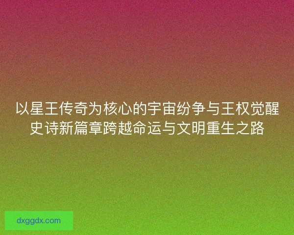 以星王传奇为核心的宇宙纷争与王权觉醒史诗新篇章跨越命运与文明重生之路