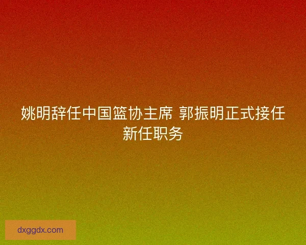 姚明辞任中国篮协主席 郭振明正式接任新任职务