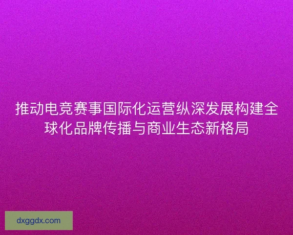 推动电竞赛事国际化运营纵深发展构建全球化品牌传播与商业生态新格局