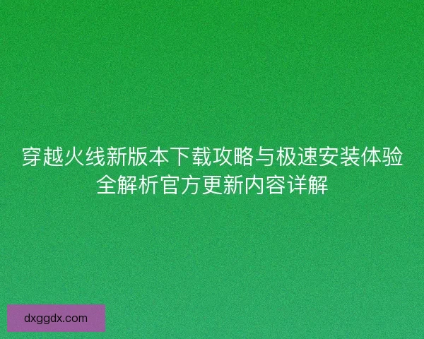 穿越火线新版本下载攻略与极速安装体验全解析官方更新内容详解
