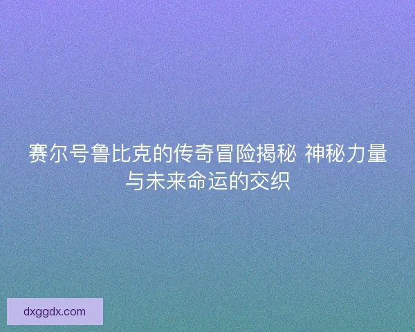 赛尔号鲁比克的传奇冒险揭秘 神秘力量与未来命运的交织