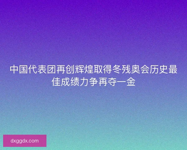 中国代表团再创辉煌取得冬残奥会历史最佳成绩力争再夺一金