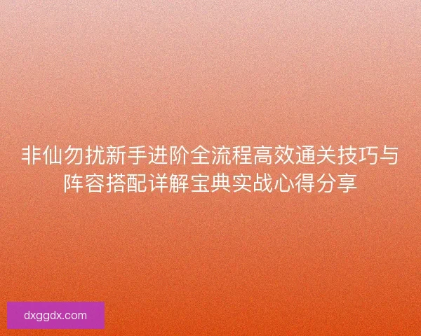非仙勿扰新手进阶全流程高效通关技巧与阵容搭配详解宝典实战心得分享