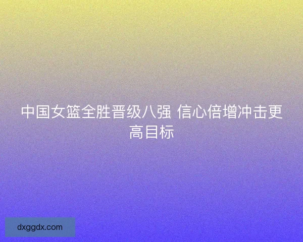 中国女篮全胜晋级八强 信心倍增冲击更高目标