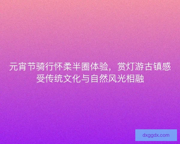 元宵节骑行怀柔半圈体验，赏灯游古镇感受传统文化与自然风光相融