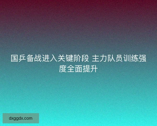 国乒备战进入关键阶段 主力队员训练强度全面提升
