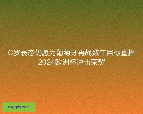 C罗表态仍愿为葡萄牙再战数年目标直指2024欧洲杯冲击荣耀