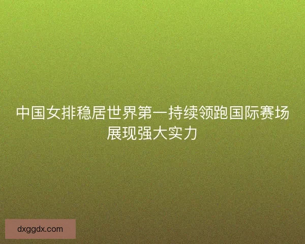 中国女排稳居世界第一持续领跑国际赛场展现强大实力