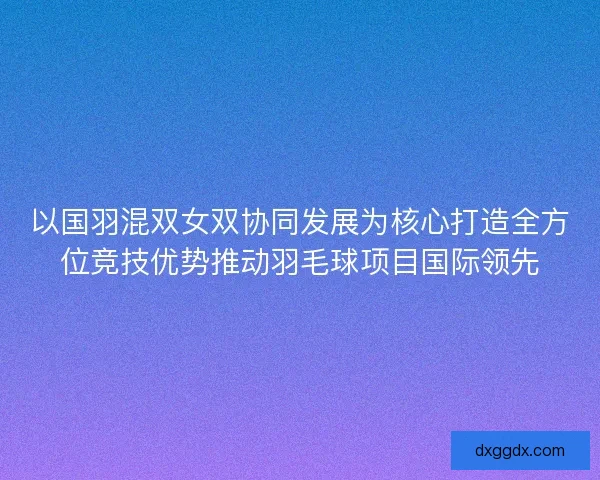 以国羽混双女双协同发展为核心打造全方位竞技优势推动羽毛球项目国际领先