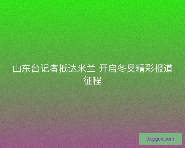 山东台记者抵达米兰 开启冬奥精彩报道征程