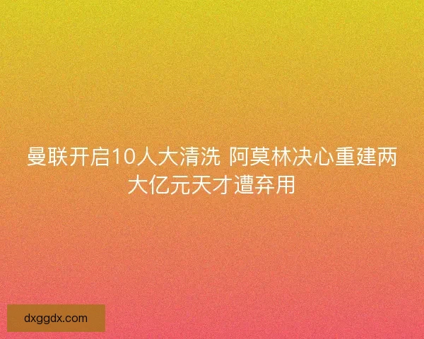 曼联开启10人大清洗 阿莫林决心重建两大亿元天才遭弃用